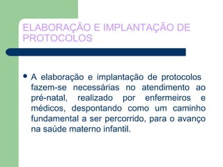ELABORAÇÃO E IMPLANTAÇÃO DE
PROTOCOLOS
 A elaboração e implantação de protocolos
fazem-se necessárias no atendimento ao
pré-natal, realizado por enfermeiros e
médicos, despontando como um caminho
fundamental a ser percorrido, para o avanço
na saúde materno infantil.
 