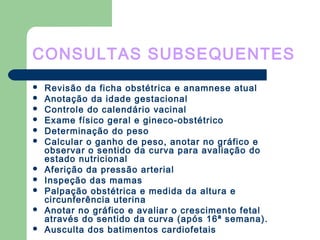 CONSULTAS SUBSEQUENTES
 Revisão da ficha obstétrica e anamnese atual
 Anotação da idade gestacional
 Controle do calendário vacinal
 Exame físico geral e gineco-obstétrico
 Determinação do peso
 Calcular o ganho de peso, anotar no gráfico e
observar o sentido da curva para avaliação do
estado nutricional
 Aferição da pressão arterial
 Inspeção das mamas
 Palpação obstétrica e medida da altura e
circunferência uterina
 Anotar no gráfico e avaliar o crescimento fetal
através do sentido da curva (após 16ª semana).
 Ausculta dos batimentos cardiofetais
 