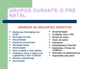 GRUPOS DURANTE O PRÉ
NATAL
 Mudanças fisiológicas do
corpo
 Evolução do feto
 Sexualidade
 Aspectos emocionais
 Atividade física
 Alimentação
 Auto cuidado e auto estima
 Trabalhar mitos e tabus com
a gestante e com a família
 Direitos trabalhistas
 Imunização
 Amamentação
 Cuidados com o RN
 Sinais do parto
 Tipos de parto
 Puerpério
 Planejamento Familiar
 Gestantes vítimas de
violência
 Gravidez na adolescência
 Depressão pós parto
ABORDAR OS SEGUINTES ASPECTOS:
 