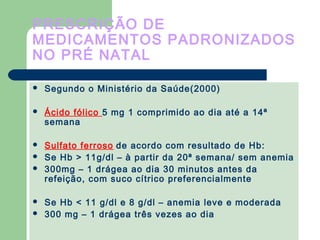 PRESCRIÇÃO DE
MEDICAMENTOS PADRONIZADOS
NO PRÉ NATAL
 Segundo o Ministério da Saúde(2000)
 Ácido fólico 5 mg 1 comprimido ao dia até a 14ª
semana
 Sulfato ferroso de acordo com resultado de Hb:
 Se Hb > 11g/dl – à partir da 20ª semana/ sem anemia
 300mg – 1 drágea ao dia 30 minutos antes da
refeição, com suco cítrico preferencialmente
 Se Hb < 11 g/dl e 8 g/dl – anemia leve e moderada
 300 mg – 1 drágea três vezes ao dia
 