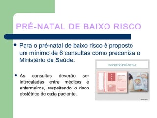 PRÉ-NATAL DE BAIXO RISCO
 Para o pré-natal de baixo risco é proposto
um mínimo de 6 consultas como preconiza o
Ministério da Saúde.
 As consultas deverão ser
intercaladas entre médicos e
enfermeiros, respeitando o risco
obstétrico de cada paciente.
 