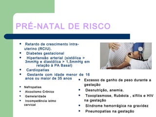 PRÉ-NATAL DE RISCO
 Retardo de crescimento intra-
uterino (RCIU).
 Diabetes gestacional
 Hipertensão arterial (sistólica >
3mmHg e diastólica > 1,5mmHg em
relação à PA Basal)
 Cardiopatias
 Gestante com idade menor de 16
anos ou maior de 35 anos  Excesso de ganho de peso durante a
gestação
 Desnutrição, anemia.
 Toxoplasmose, Rubéola , sífilis e HIV
na gestação
 Síndrome hemorrágica na gravidez
 Pneumopatias na gestação
 Nefropatias
 Alcoolismo Crônico
 Gemelaridade
 Incompetência istmo
cervical
 