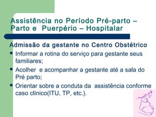 Assistência no Período Pré-parto –
Parto e Puerpério – Hospitalar
Admissão da gestante no Centro Obstétrico
 Informar a rotina do serviço para gestante seus
familiares;
 Acolher e acompanhar a gestante até a sala do
Pré parto;
 Orientar sobre a conduta da assistência conforme
caso clínico(ITU, TP, etc.).
 