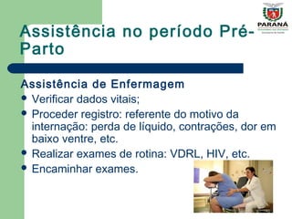 Assistência no período Pré-
Parto
Assistência de Enfermagem
 Verificar dados vitais;
 Proceder registro: referente do motivo da
internação: perda de líquido, contrações, dor em
baixo ventre, etc.
 Realizar exames de rotina: VDRL, HIV, etc.
 Encaminhar exames.
 