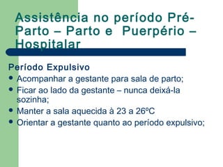 Assistência no período Pré-
Parto – Parto e Puerpério –
Hospitalar
Período Expulsivo
 Acompanhar a gestante para sala de parto;
 Ficar ao lado da gestante – nunca deixá-la
sozinha;
 Manter a sala aquecida à 23 a 26ºC
 Orientar a gestante quanto ao período expulsivo;
 