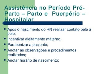 Assistência no Período Pré-
Parto – Parto e Puerpério –
Hospitalar
 Após o nascimento do RN realizar contato pele a
pele;
 Incentivar aleitamento materno.
 Parabenizar a paciente;
 Anotar as observações e procedimentos
realizados;
 Anotar horário de nascimento;
 