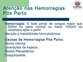 Atenção nas Hemorragias
Pós Parto
Hemorragia: É toda perda de sangue maior que
500ml no parto normal ou maior 1000ml na
cesariana após o parto.
Atenção à instabilidade hemodinâmica.
Causas da Hemorragias Pós Parto:
Atonia Uterina;
Lacerações de trajetos;
Restos Placentários;
Coagulopatias.
 