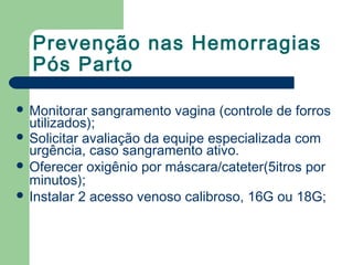 Prevenção nas Hemorragias
Pós Parto
 Monitorar sangramento vagina (controle de forros
utilizados);
 Solicitar avaliação da equipe especializada com
urgência, caso sangramento ativo.
 Oferecer oxigênio por máscara/cateter(5itros por
minutos);
 Instalar 2 acesso venoso calibroso, 16G ou 18G;
 