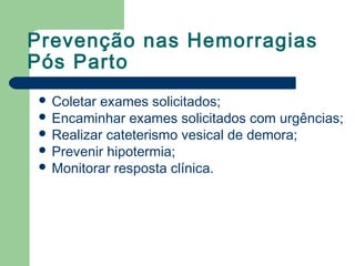 Prevenção nas Hemorragias
Pós Parto
 Coletar exames solicitados;
 Encaminhar exames solicitados com urgências;
 Realizar cateterismo vesical de demora;
 Prevenir hipotermia;
 Monitorar resposta clínica.
 