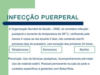 INFECÇÃO PUERPERAL
A Organização Mundial da Saúde – OMS, só considera infecção
puerperal o aumento de temperatura de 38º C, verificando pelo
menos 4 vezes ao dia durante 2 dias, isto contando aos10
primeiros dias do puerpério, com exceção das primeiras 24 horas.
- Streptococos; Gonococos Bacílos
Prevenção: Uso de técnicas assépticas, Acompanhamento pré-natal,
Uso de material estéril, Pessoal permanente na sala de parto e
cuidados específicos à gestantes com Bolsa Rota.
 