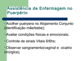 Assistência de Enfermagem no
Puerpério
• Acolher puérpera no Alojamento Conjunto
(identificação mãe/bebe);
• Avaliar condições físicas e emocionais;
• Controle de sinais Vitais 6/6hs;
• Observar sangramento(vaginal e cicatriz
cirúrgica);
 