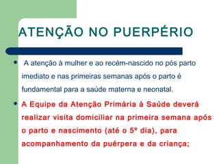 ATENÇÃO NO PUERPÉRIO
 A atenção à mulher e ao recém-nascido no pós parto
imediato e nas primeiras semanas após o parto é
fundamental para a saúde materna e neonatal.
 A Equipe da Atenção Primária à Saúde deverá
realizar visita domiciliar na primeira semana após
o parto e nascimento (até o 5º dia), para
acompanhamento da puérpera e da criança;
 