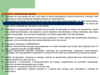 COMPETE A EQUIPE DE SAÚDE
 Conhecer as micro-áreas de risco, com base os dados demográficos, sócios econômicos, culturais, meio
ambientes e morbi-mortalidade coletados através do cadastramento.
 Acompanhar as famílias da micro-área de risco em suas casas (visita domiciliar), na UBS (atendimento),
em associações, escolas, ONGs, entre outras, visando estabelecer parcerias, auxiliando na busca por
uma melhor qualidade de vida para a comunidade.
 Estabelecer a programação das atividades de prevenção, de educação em saúde e de assistência, a partir
dos problemas priorizados, dos objetivos a serem atingidos, das atividades a serem realizadas, das metas
a serem alcançadas, dos recursos necessários e do tempo despendido com tais atividades.
 Identificar a presença de fatores de risco para a gestante e o feto, através dos antecedentes familiares e
pessoais, com as famílias das micro-áreas definidas como risco social.
 Cadastrar e alimentar o SISPRENATAL.
 Realizar visita domiciliar precoce para puérperas e os recém-nascidos que tiveram alta hospitalar até o 5º
dia, e, agendar consulta na UBS/UAPSF.
 Realizar atendimento domiciliar (avaliação, execução de procedimentos, tratamento supervisionado,
orientação, etc) das gestantes, puérperas e crianças da micro-área por profissionais da equipe de saúde.
 Assistir as gestantes, puérperas e crianças, através de atendimento programado e/ou intercorrências, e
monitoramento dos casos de risco.
 Acompanhar o crescimento e desenvolvimento da criança, programando as consultas necessárias,
incluindo consulta odontológica para o bebê.
 Acompanhar a criança de risco até um ano de vida.
 Incentivar o aleitamento materno exclusivo e o retorno das crianças para vacinações e controle de
puericultura.
 