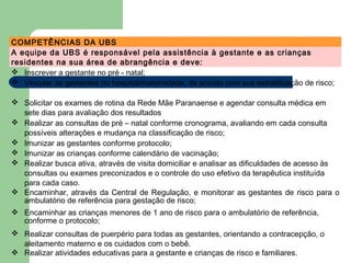 COMPETÊNCIAS DA UBS
A equipe da UBS é responsável pela assistência à gestante e as crianças
residentes na sua área de abrangência e deve:
 Inscrever a gestante no pré - natal;
 Vincular as gestantes no hospital/maternidade, de acordo com sua estratificação de risco;
 Solicitar os exames de rotina da Rede Mãe Paranaense e agendar consulta médica em
sete dias para avaliação dos resultados
 Realizar as consultas de pré – natal conforme cronograma, avaliando em cada consulta
possíveis alterações e mudança na classificação de risco;
 Imunizar as gestantes conforme protocolo;
 Imunizar as crianças conforme calendário de vacinação;
 Realizar busca ativa, através de visita domiciliar e analisar as dificuldades de acesso às
consultas ou exames preconizados e o controle do uso efetivo da terapêutica instituída
para cada caso.
 Encaminhar, através da Central de Regulação, e monitorar as gestantes de risco para o
ambulatório de referência para gestação de risco;
 Encaminhar as crianças menores de 1 ano de risco para o ambulatório de referência,
conforme o protocolo;
 Realizar consultas de puerpério para todas as gestantes, orientando a contracepção, o
aleitamento materno e os cuidados com o bebê.
 Realizar atividades educativas para a gestante e crianças de risco e familiares.
 