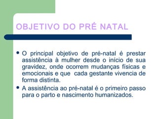 OBJETIVO DO PRÉ NATAL
 O principal objetivo de pré-natal é prestar
assistência à mulher desde o início de sua
gravidez, onde ocorrem mudanças físicas e
emocionais e que cada gestante vivencia de
forma distinta.
 A assistência ao pré-natal é o primeiro passo
para o parto e nascimento humanizados.
 