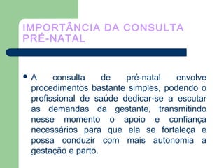 IMPORTÂNCIA DA CONSULTA
PRÉ-NATAL
 A consulta de pré-natal envolve
procedimentos bastante simples, podendo o
profissional de saúde dedicar-se a escutar
as demandas da gestante, transmitindo
nesse momento o apoio e confiança
necessários para que ela se fortaleça e
possa conduzir com mais autonomia a
gestação e parto.
 