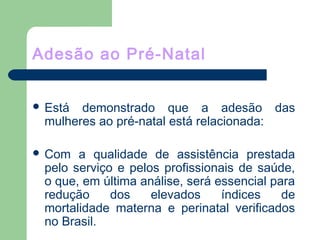 Adesão ao Pré-Natal
 Está demonstrado que a adesão das
mulheres ao pré-natal está relacionada:
 Com a qualidade de assistência prestada
pelo serviço e pelos profissionais de saúde,
o que, em última análise, será essencial para
redução dos elevados índices de
mortalidade materna e perinatal verificados
no Brasil.
 