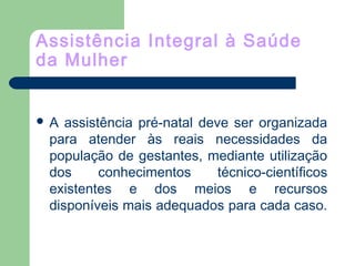 Assistência Integral à Saúde
da Mulher
 A assistência pré-natal deve ser organizada
para atender às reais necessidades da
população de gestantes, mediante utilização
dos conhecimentos técnico-científicos
existentes e dos meios e recursos
disponíveis mais adequados para cada caso.
 