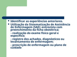  Identificar as experiências anteriores.
 Utilização da Sistematização de Assistência
de Enfermagem (SAE): entrevista com
preenchimento da ficha obstétrica;
- realização do exame físico geral e
específico;
- registro dos achados, diagnósticos ou
levantamento de enfermagem;
- prescrição de enfermagem ou plano de
cuidado
 