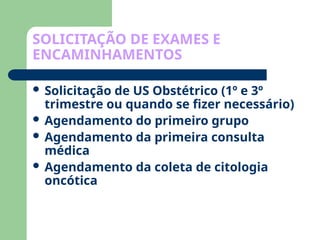 SOLICITAÇÃO DE EXAMES E
ENCAMINHAMENTOS
 Solicitação de US Obstétrico (1º e 3º
trimestre ou quando se fizer necessário)
 Agendamento do primeiro grupo
 Agendamento da primeira consulta
médica
 Agendamento da coleta de citologia
oncótica
 