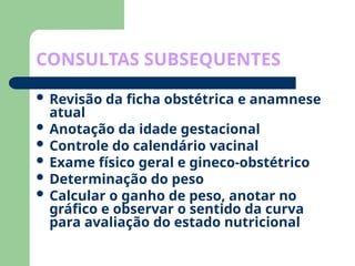 CONSULTAS SUBSEQUENTES
 Revisão da ficha obstétrica e anamnese
atual
 Anotação da idade gestacional
 Controle do calendário vacinal
 Exame físico geral e gineco-obstétrico
 Determinação do peso
 Calcular o ganho de peso, anotar no
gráfico e observar o sentido da curva
para avaliação do estado nutricional
 