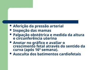  Aferição da pressão arterial
 Inspeção das mamas
 Palpação obstétrica e medida da altura
e circunferência uterina
 Anotar no gráfico e avaliar o
crescimento fetal através do sentido da
curva (após 16ª semana).
 Ausculta dos batimentos cardiofetais
 