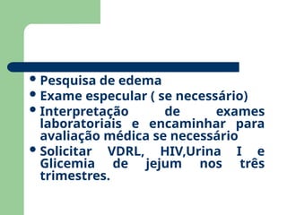 Pesquisa de edema
Exame especular ( se necessário)
Interpretação de exames
laboratoriais e encaminhar para
avaliação médica se necessário
Solicitar VDRL, HIV,Urina I e
Glicemia de jejum nos três
trimestres.
 