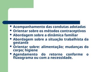  Acompanhamento das condutas adotadas
 Orientar sobre os métodos contraceptivos
 Abordagem sobre a dinâmica familiar
 Abordagem sobre a situação trabalhista da
gestante
 Orientar sobre: alimentação; mudanças do
corpo; higiene
 Agendamento do retorno conforme o
fluxograma ou com a necessidade.
 