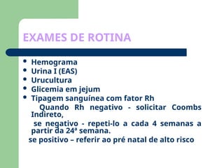 EXAMES DE ROTINA
 Hemograma
 Urina I (EAS)
 Urucultura
 Glicemia em jejum
 Tipagem sanguínea com fator Rh
Quando Rh negativo - solicitar Coombs
Indireto,
se negativo - repeti-lo a cada 4 semanas a
partir da 24ª semana.
se positivo – referir ao pré natal de alto risco
 