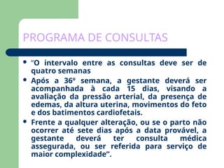 PROGRAMA DE CONSULTAS
 “O intervalo entre as consultas deve ser de
quatro semanas
 Após a 36º semana, a gestante deverá ser
acompanhada à cada 15 dias, visando a
avaliação da pressão arterial, da presença de
edemas, da altura uterina, movimentos do feto
e dos batimentos cardiofetais.
 Frente a qualquer alteração, ou se o parto não
ocorrer até sete dias após a data provável, a
gestante deverá ter consulta médica
assegurada, ou ser referida para serviço de
maior complexidade”.
 