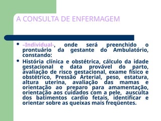 A CONSULTA DE ENFERMAGEM
 –Individual-, onde será preenchido o
prontuário da gestante do Ambulatório,
constando:
 História clínica e obstétrica, cálculo da idade
gestacional e data provável do parto,
avaliação de risco gestacional, exame físico e
obstétrico, Pressão Arterial, peso, estatura,
altura uterina, avaliação das mamas e
orientação ao preparo para amamentação,
orientação aos cuidados com a pele, ausculta
dos batimentos cardio fetais, identificar e
orientar sobre as queixas mais freqüentes.
 