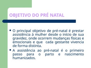 OBJETIVO DO PRÉ NATAL
 O principal objetivo de pré-natal é prestar
assistência à mulher desde o início de sua
gravidez, onde ocorrem mudanças físicas e
emocionais e que cada gestante vivencia
de forma distinta.
 A assistência ao pré-natal é o primeiro
passo para o parto e nascimento
humanizados.
 