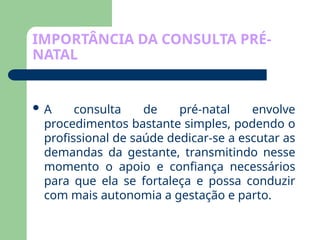 IMPORTÂNCIA DA CONSULTA PRÉ-
NATAL
 A consulta de pré-natal envolve
procedimentos bastante simples, podendo o
profissional de saúde dedicar-se a escutar as
demandas da gestante, transmitindo nesse
momento o apoio e confiança necessários
para que ela se fortaleça e possa conduzir
com mais autonomia a gestação e parto.
 