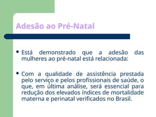 Adesão ao Pré-Natal
 Está demonstrado que a adesão das
mulheres ao pré-natal está relacionada:
 Com a qualidade de assistência prestada
pelo serviço e pelos profissionais de saúde, o
que, em última análise, será essencial para
redução dos elevados índices de mortalidade
materna e perinatal verificados no Brasil.
 