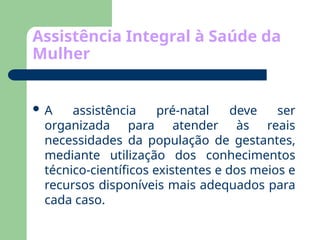 Assistência Integral à Saúde da
Mulher
 A assistência pré-natal deve ser
organizada para atender às reais
necessidades da população de gestantes,
mediante utilização dos conhecimentos
técnico-científicos existentes e dos meios e
recursos disponíveis mais adequados para
cada caso.
 