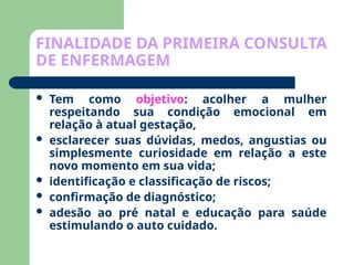 FINALIDADE DA PRIMEIRA CONSULTA
DE ENFERMAGEM
 Tem como objetivo: acolher a mulher
respeitando sua condição emocional em
relação à atual gestação,
 esclarecer suas dúvidas, medos, angustias ou
simplesmente curiosidade em relação a este
novo momento em sua vida;
 identificação e classificação de riscos;
 confirmação de diagnóstico;
 adesão ao pré natal e educação para saúde
estimulando o auto cuidado.
 