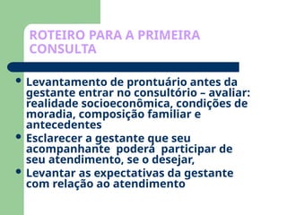 ROTEIRO PARA A PRIMEIRA
CONSULTA
 Levantamento de prontuário antes da
gestante entrar no consultório – avaliar:
realidade socioeconômica, condições de
moradia, composição familiar e
antecedentes
 Esclarecer a gestante que seu
acompanhante poderá participar de
seu atendimento, se o desejar,
 Levantar as expectativas da gestante
com relação ao atendimento
 