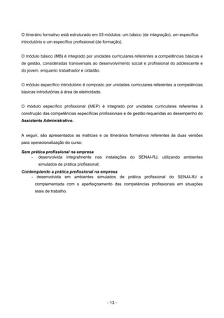 - 13 -
O itinerário formativo está estruturado em 03 módulos: um básico (de integração), um específico
introdutório e um específico profissional (de formação).
O módulo básico (MB) é integrado por unidades curriculares referentes a competências básicas e
de gestão, consideradas transversais ao desenvolvimento social e profissional do adolescente e
do jovem, enquanto trabalhador e cidadão.
O módulo específico introdutório é composto por unidades curriculares referentes a competências
básicas introdutórias à área de eletricidade.
O módulo específico profissional (MEP) é integrado por unidades curriculares referentes à
construção das competências específicas profissionais e de gestão requeridas ao desempenho do
Assistente Administrativo.
A seguir, são apresentados as matrizes e os itinerários formativos referentes às duas versões
para operacionalização do curso:
Sem prática profissional na empresa
- desenvolvida integralmente nas instalações do SENAI-RJ, utilizando ambientes
simulados de prática profissional;
Contemplando a prática profissional na empresa
- desenvolvida em ambientes simulados de prática profissional do SENAI-RJ e
complementada com o aperfeiçoamento das competências profissionais em situações
reais de trabalho.
 