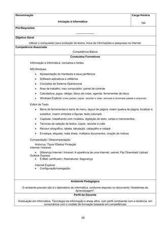 29
Denominação
Iniciação à Informática
Carga Horária
16h
Pré-Requisitos
--------------------
Objetivo Geral
Utilizar o computador para produção de textos, troca de informações e pesquisas na internet.
Competência Associada
Competência Básica
Conteúdos Formativos
Informação e Informática: conceitos e fontes
MS-Windows
• Apresentação do Hardware e seus periféricos
• Software aplicativos e utilitários
• Conceitos de Sistema Operacional
• Área de trabalho, meu computador, painel de controle
• Calculadora, jogos, relógio, bloco de notas, agenda, ferramentas de disco
• Windows Explorer (criar pastas; copiar, recortar e colar; remover e renomear pastas e arquivos)
Editor de Texto
• Barra de ferramentas e barra de menu, layout de página, inserir quebra de página, localizar e
substituir, inserir símbolos e figuras, texto colunado
• Capitular, trabalhando com modelos, digitação de texto, cartas e memorandos;
• Técnicas de seleção de textos, copiar, recortar e colar
• Revisor ortográfico, tabela, tabulação, cabeçalho e rodapé
• Envelope, etiqueta, mala direta, múltiplos documentos, criação de índices
Compactação / Descompactação
Antivírus; Tipos/ Efeitos/ Proteção
Internet / Intranet
• Diferença Internet / Intranet; A aparência de uma Internet; usenet; Ftp/ Download/ Upload
Outlook Express
• E-Mail; certificado / Assinaturas; Segurança
Internet Explorer
• Configuração/navegação
Ambiente Pedagógico
O ambiente previsto são é o laboratório de informática, conforme disposto no documento "Ambientes de
Aprendizagem".
Perfil do Docente
Graduação em Informática, Tecnologia da Informação e áreas afins, com perfil condizente com a docência, em
consonância com o modelo de formação baseada em competências
 