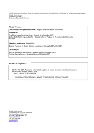 ©2008 – Documento Referência - Curso de Assistente Administrativo – Formação Inicial e Continuada de Trabalhadores -Aprendizagem
SENAI - Rio de Janeiro
Diretoria de Educação
Gerência de Educação Profissional
Ficha Técnica
Gerência de Educação Profissional – Regina Helena Malta do Nascimento
Elaboração:
Ana Maria Lopes Horacio e Silva – Analista de educação - GEP
Carlos de Mello Rodrigues Coelho – Coordenador de Produto de Tecnologia da Informação
Jul/2003
Revisão e atualização (Maio/2008):
Zuleide Ponciano de Souza Santos – Analista de Educação SENAI-RJ/GEP
Colaboração:
Manoel Rui Gomes Maravalhas – Analista Técnico SENAI-RJ/GEP
Rodrigo Santos Pereira – Analista Técnico SENAI-RJ/GEP
Ficha Catalográfica
SENAI - RJ. GEP. Assistente administrativo; plano de curso, formação inicial e continuada de
trabalhadores. Rio de Janeiro, 2008.
55p. il. versão 02 inclui anexos.
EDUCAÇÃO PROFISSIONAL; NOVAS TECNOLOGIAS, ADMINISTRAÇÃO.
SENAI - Rio de Janeiro
GEP- Gerência de Educação Profissional
Rua Mariz e Barros, 678 - Tijuca
20270-903 - Rio de Janeiro - RJ
Tel: (21) 2587-1117
Fax: (21) 2254-2884
www.rj.senai.br
gep@rj.senai.br
 