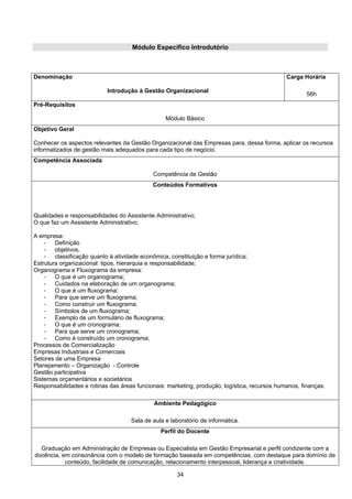 34
Módulo Específico Introdutório
Denominação
Introdução à Gestão Organizacional
Carga Horária
56h
Pré-Requisitos
Módulo Básico
Objetivo Geral
Conhecer os aspectos relevantes da Gestão Organizacional das Empresas para, dessa forma, aplicar os recursos
informatizados de gestão mais adequados para cada tipo de negócio.
Competência Associada
Competência de Gestão
Conteúdos Formativos
Qualidades e responsabilidades do Assistente Administrativo;
O que faz um Assistente Administrativo;
A empresa:
- Definição
- objetivos,
- classificação quanto à atividade econômica, constituição e forma jurídica;
Estrutura organizacional: tipos, hierarquia e responsabilidade;
Organograma e Fluxograma da empresa:
- O que é um organograma;
- Cuidados na elaboração de um organograma;
- O que é um fluxograma;
- Para que serve um fluxograma;
- Como construir um fluxograma;
- Símbolos de um fluxograma;
- Exemplo de um formulário de fluxograma;
- O que é um cronograma;
- Para que serve um cronograma;
- Como é construído um cronograma;
Processos de Comercialização
Empresas Industriais e Comerciais
Setores de uma Empresa
Planejamento – Organização - Controle
Gestão participativa
Sistemas orçamentários e societários
Responsabilidades e rotinas das áreas funcionais: marketing, produção, logística, recursos humanos, finanças.
Ambiente Pedagógico
Sala de aula e laboratório de informática.
Perfil do Docente
Graduação em Administração de Empresas ou Especialista em Gestão Empresarial e perfil condizente com a
docência, em consonância com o modelo de formação baseada em competências, com destaque para domínio de
conteúdo, facilidade de comunicação, relacionamento interpessoal, liderança e criatividade.
 
