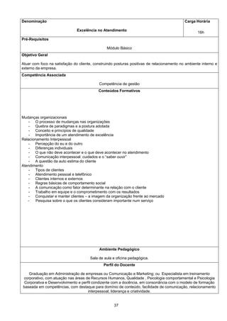 37
Denominação
Excelência no Atendimento
Carga Horária
16h
Pré-Requisitos
Módulo Básico
Objetivo Geral
Atuar com foco na satisfação do cliente, construindo posturas positivas de relacionamento no ambiente interno e
externo da empresa.
Competência Associada
Competência de gestão
Conteúdos Formativos
Mudanças organizacionais
- O processo de mudanças nas organizações
- Quebra de paradigmas e a postura adotada
- Conceito e princípios de qualidade
- Importância de um atendimento de excelência
Relacionamento Interpessoal
- Percepção do eu e do outro
- Diferenças individuais
- O que não deve acontecer e o que deve acontecer no atendimento
- Comunicação interpessoal: cuidados e o “saber ouvir”
- A questão da auto estima do cliente
Atendimento
- Tipos de clientes
- Atendimento pessoal e telefônico
- Clientes internos e externos
- Regras básicas de comportamento social
- A comunicação como fator determinante na relação com o cliente
- Trabalho em equipe e o comprometimento com os resultados
- Conquistar e manter clientes – a imagem da organização frente ao mercado
- Pesquisa sobre o que os clientes consideram importante num serviço
Ambiente Pedagógico
Sala de aula e oficina pedagógica.
Perfil do Docente
Graduação em Administração de empresas ou Comunicação e Marketing; ou Especialista em treinamento
corporativo, com atuação nas áreas de Recursos Humanos, Qualidade , Psicologia comportamental e Psicologia
Corporativa e Desenvolvimento e perfil condizente com a docência, em consonância com o modelo de formação
baseada em competências, com destaque para domínio de conteúdo, facilidade de comunicação, relacionamento
interpessoal, liderança e criatividade.
 