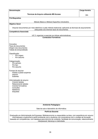 39
Denominação
Técnicas de Arquivo utilizando MS Access
Carga Horária
30h
Pré-Requisitos
Módulo Básico e Módulo Específico introdutório
Objetivo Geral
Arquivar documentos por meio eletrônico e pelo método tradicional, aplicando as técnicas de arquivamento
adequadas aos diversos tipos de documentos.
Competência Associada
UC 2: organizar e executar as rotinas administrativas.
Conteúdos Formativos
Conceitos
Tipos de documentos
Origem dos documentos
Tabela de temporalidade
Classificação
- Por origem
- Por assunto
Categorização
Por período
Por tipo
Por assunto
Formas de arquivar
Pastas e pasta suspensa
Arquivo
Estantes
Informatização de arquivo
Criando tabelas
Relacionando tabelas
Criando formulários
Consultas
Relatórios
Etiquetas
Ambiente Pedagógico
Sala de aula e laboratório de informática.
Perfil do Docente
Graduação em Administração de Empresas, Biblioteconomia ou especialista na área, com experiência em arquivo
informatizado e tradicional e perfil condizente com a docência, em consonância com o modelo de formação
baseada em competências, com destaque para domínio de conteúdo, facilidade de comunicação, relacionamento
interpessoal, liderança e criatividade.
 