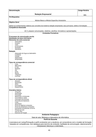 40
Denominação
Redação Empresarial
Carga Horária
80h
Pré-Requisitos
Módulo Básico e Módulo Específico Introdutório
Objetivo Geral
Aplicar os conhecimentos relativos aos conceitos da moderna redação empresarial, seus princípios, estilos e formatação.
Competência Associada
UC 3: preparar comunicações, relatórios, planilhas, formulários e apresentações.
Conteúdos Formativos
O processo da comunicação escrita
Qualidades do texto informativo
Elementos da carta comercial
- Destinatário
- Vocativo
- Texto
- Encerramento
- Saudação
- Assinatura
Redação
Adequação da língua ao destinatário
Coerência
Coesão
Objetividade
Simplicidade
Tipos de correspondência comercial
- Carta
- Mala direta
- E-mail
- Relatório
- Ata
- Aviso
- Recibo
- Telegrama
- Currículo
Tipos de correspondência oficial
- Atestado
- Declaração
- Ofício
- Procuração
- Requerimento
Gramática básica
- Ortografia
- Acentuação
- Pontuação
- Maiúsculas e minúsculas
- Concordância verbal
- Colocação de pronomes
- Pronomes de tratamento
- Crase
- Haver/fazer
- Plural de adjetivos compostos
- Plural de substantivos compostos
- Expressões semelhantes na forma
- Porque/ por que
- Uso do hífen
- Exercício de Fixação
Ambiente Pedagógico
Sala de aula, Biblioteca e laboratório de informática.
Perfil do Docente
Licenciatura em Letras/Português e perfil condizente com a docência, em consonância com o modelo de formação
baseada em competências, com destaque para domínio de conteúdo, facilidade de comunicação, relacionamento
interpessoal, liderança e criatividade..
 
