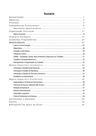 SSuummáárriioo
AA pp rr ee ss ee nn tt aa çç ãã oo . . . . . . . . . . . . . . . . . . . . . . . . . . . . . . . . . . . . . . . . . . . . . . . . . . . . . . . . . . . . . . . . . . . . . . . 1
OO bb jj ee tt ii vv oo ss . . . . . . . . . . . . . . . . . . . . . . . . . . . . . . . . . . . . . . . . . . . . . . . . . . . . . . . . . . . . . . . . . . . . . . . . . . . . 3
CC ll ii ee nn tt ee ll aa . . . . . . . . . . . . . . . . . . . . . . . . . . . . . . . . . . . . . . . . . . . . . . . . . . . . . . . . . . . . . . . . . . . . . . . . . . . . . 3
CC oo mm pp ee tt êê nn cc ii aa ss PP rr oo ff ii ss ss ii oo nn aa ii ss . . . . . . . . . . . . . . . . . . . . . . . . . . . . . . . . . . . . . . . . . . . . . . . . . . . . . 5
AA ss ss ii ss tt ee nn tt ee AA dd mm ii nn ii ss tt rr aa tt ii vv oo ............................................................................................................................................................................................ 77
OO rr gg aa nn ii zz aa çç ãã oo CC uu rr rr ii cc uu ll aa rr . . . . . . . . . . . . . . . . . . . . . . . . . . . . . . . . . . . . . . . . . . . . . . . . . . . . . . . . 1 1
MMaattrriizz CCuurrrriiccuullaarr................................................................................................................................................................................................................................................................ 1155
II tt ii nn ee rr áá rr ii oo FF oo rr mm aa tt ii vv oo . . . . . . . . . . . . . . . . . . . . . . . . . . . . . . . . . . . . . . . . . . . . . . . . . . . . . . . . . . . . . 1 9
CC oo nn tt ee úú dd oo ss PP rr oo gg rr aa mm áá tt ii cc oo ss . . . . . . . . . . . . . . . . . . . . . . . . . . . . . . . . . . . . . . . . . . . . . . . . . . . . . 2 5
M ó d u l o B á s i c o . . . . . . . . . . . . . . . . . . . . . . . . . . . . . . . . . . . . . . . . . . . . . . . . . . . . . . . . . . . . . . . . . . . . 2 7
LLeeiittuurraa ee CCoommuunniiccaaççããoo.......................................................................................................................................................................................................................................... 2277
MMaatteemmááttiiccaa .............................................................................................................................................................................................................................................................................. 2288
IInniicciiaaççããoo àà IInnffoorrmmááttiiccaa ............................................................................................................................................................................................................................................ 2299
CCiiddaaddaanniiaa ee ÉÉttiiccaa............................................................................................................................................................................................................................................................ 3300
QQSSMMSS –– QQuuaalliiddaaddee,, SSaaúúddee,, MMeeiioo AAmmbbiieennttee ee SSeegguurraannççaa ddoo TTrraabbaallhhoo .................................................................................... 3311
TTrraabbaallhhoo ee EEmmpprreeeennddeeddoorriissmmoo ................................................................................................................................................................................................................ 3322
PPllaanneejjaammeennttoo ee OOrrggaanniizzaaççããoo ddoo TTrraabbaallhhoo .............................................................................................................................................................................. 3333
M ó d u l o E s p e c í f i c o I n t r o d u t ó r i o . . . . . . . . . . . . . . . . . . . . . . . . . . . . . . . . . . . . . . . . . . . . . . 3 4
IInnttrroodduuççããoo àà GGeessttããoo OOrrggaanniizzaacciioonnaall ................................................................................................................................................................................................ 3344
IInnttrroodduuççããoo àà GGeessttããoo ddee MMaarrkkeettiinngg ...................................................................................................................................................................................................... 3366
IInnttrroodduuççããoo àà GGeessttããoo ddee RReeccuurrssooss HHuummaannooss ...................................................................................................................................................................... 3377
EExxcceellêênncciiaa nnoo AAtteennddiimmeennttoo ............................................................................................................................................................................................................................ 3388
M ó d u l o E s p e c í f i c o P r o f i s s i o n a l . . . . . . . . . . . . . . . . . . . . . . . . . . . . . . . . . . . . . . . . . . . . . . 3 9
OOrrggaanniizzaaççããoo ee CCoonnttrroollee ddee DDooccuummeennttooss.................................................................................................................................................................................... 3399
TTééccnniiccaass ddee AArrqquuiivvoo uuttiilliizzaannddoo MMSS AAcccceessss............................................................................................................................................................................ 4400
RReeddaaççããoo EEmmpprreessaarriiaall .............................................................................................................................................................................................................................................. 4411
RRoottiinnaass AAddmmiinniissttrraattiivvaass ........................................................................................................................................................................................................................................ 4433
OOppeerraaççõõeess LLooggííssttiiccaass .............................................................................................................................................................................................................................................. 4477
PPrrááttiiccaa PPrrooffiissssiioonnaall nnaa EEmmpprreessaa.............................................................................................................................................................................................................. 4499
CC ee rr tt ii ff ii cc aa dd oo ss ee DD ii pp ll oo mm aa ss . . . . . . . . . . . . . . . . . . . . . . . . . . . . . . . . . . . . . . . . . . . . . . . . . . . . . . . 5 0
AA nn ee xx oo ss . . . . . . . . . . . . . . . . . . . . . . . . . . . . . . . . . . . . . . . . . . . . . . . . . . . . . . . . . . . . . . . . . . . . . . . . . . . . . 5 2
BB ii bb ll ii oo gg rr aa ff ii aa dd ee AA pp oo ii oo aa oo CC uu rr ss oo . . . . . . . . . . . . . . . . . . . . . . . . . . . . . . . . . . . . . . . . . . . . . . 5 4
 