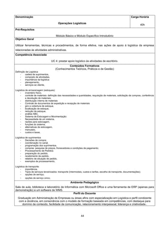 44
Denominação
Operações Logísticas
Carga Horária
40h
Pré-Requisitos
Módulo Básico e Módulo Específico Introdutório
Objetivo Geral
Utilizar ferramentas, técnicas e procedimentos, de forma efetiva, nas ações de apoio à logística da empresa
relacionadas às atividades administrativas.
Competência Associada
UC 4: prestar apoio logístico às atividades de escritório.
Conteúdos Formativos
(Conhecimentos Teóricos, Práticos e de Gestão)
Definição de Logística
- cadeia de suprimentos,
- composto de atividades,
- importância da logística
- planejamento,
- serviços ao cliente,
Logística de armazenagem (estoques):
- inventário físico,
- controle de materiais: definição das necessidades e quantidades, requisição de materiais, solicitação de compras, conferência
e devolução de materiais;
- distribuição interna de materiais
- Controle de documentos de expedição e recepção de materiais
- giro e cobertura de estoque,
- localização de estoque,
- redução de estoque,
- análise ABC,
- Sistema de Estocagem e Movimentação:
- Necessidade de um sistema,
- razões para estocagem,
- funções do sistema,
- alternativas de estocagem,
- manuseio,
- custos e taxas,
Logística de suprimentos
- Decisões de compra;
- coordenação no canal,
- programação dos suprimentos,
- compras: pesquisa de preços, fronecedores e condições de pagamento;
- Processamento de Pedidos:
- preparação do pedido,
- recebimento de pedido,
- relatório de situação de pedido,
- exemplos de processamento,
Logística de transporte:
- importância,
- Tipos de serviços terceirizados: transporte (intermodais, custos e tarifas, escolha de transporte, documentações);
- opções de serviço;
- opções de serviço único;
Ambiente Pedagógico
Sala de aula, biblioteca e laboratório de Informática com Microsoft Office e uma ferramenta de ERP (apenas para
demonstração) e um software de WMS.
Perfil do Docente
Graduação em Administração de Empresas ou áreas afins com especialização em Logística e perfil condizente
com a docência, em consonância com o modelo de formação baseada em competências, com destaque para
domínio de conteúdo, facilidade de comunicação, relacionamento interpessoal, liderança e criatividade..
 