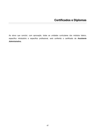 47
CCeerrttiiffiiccaaddooss ee DDiipplloommaass
Ao aluno que concluir, com aprovação, todas as unidades curriculares dos módulos básico,
específico introdutório e específico profissional, será conferido o certificado de Assistente
Administrativo.
 