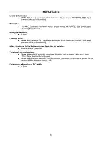 53
MÓDULO BASICO
Leitura Comunicação
• SENAI.RJ.Leitura de conteúdo:habilidades básicas. Rio de Janeiro: GEP/DIPRE, 1998. 78p.il
(Série Qualificação Profissional )
Matemática
• SENAI.RJ.Matemática:habilidades básicas. Rio de Janeiro: GEP/DIPRE, 1998. 253p.il (Série
Qualificação Profissional )
Iniciação à Informática
• A definir
Cidadania e Ética
• SENAI.RJ.Cidadania e Ética:habilidades de Gestão. Rio de Janeiro: GEP/DIPRE, 1998. xxp.il
(Série Qualificação Profissional )
QSMS - Qualidade ,Saúde, Meio Ambiente e Segurança do Trabalho
• Material didático SENAI RJ
Trabalho e Empreendedorismo
• SENAI.RJ.Legislação e normas, habilidades de gestão. Rio de Janeiro: GEP/DIPRE, 1999.
138p.il (Série Qualificação Profissional )
• SENAI.RJ.Educação a distância: relações humanas no trabalho; habilidades de gestão. Rio de
Janeiro:, 2000Unidades de estudo 1 e 2.il
Planejamento e Organização do Trabalho
• A definir
 