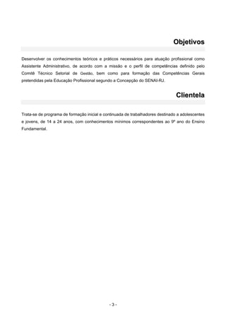 - 3 -
OObbjjeettiivvooss
Desenvolver os conhecimentos teóricos e práticos necessários para atuação profissional como
Assistente Administrativo, de acordo com a missão e o perfil de competências definido pelo
Comitê Técnico Setorial de Gestão, bem como para formação das Competências Gerais
pretendidas pela Educação Profissional segundo a Concepção do SENAI-RJ.
CClliieenntteellaa
Trata-se de programa de formação inicial e continuada de trabalhadores destinado a adolescentes
e jovens, de 14 a 24 anos, com conhecimentos mínimos correspondentes ao 9º ano do Ensino
Fundamental.
 