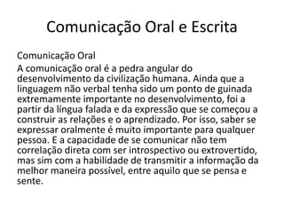 Comunicação Oral e Escrita
Comunicação Oral
A comunicação oral é a pedra angular do
desenvolvimento da civilização humana. Ainda que a
linguagem não verbal tenha sido um ponto de guinada
extremamente importante no desenvolvimento, foi a
partir da língua falada e da expressão que se começou a
construir as relações e o aprendizado. Por isso, saber se
expressar oralmente é muito importante para qualquer
pessoa. E a capacidade de se comunicar não tem
correlação direta com ser introspectivo ou extrovertido,
mas sim com a habilidade de transmitir a informação da
melhor maneira possível, entre aquilo que se pensa e
sente.
 